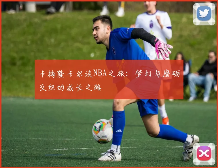 卡梅隆卡尔谈NBA之旅：梦幻与磨砺交织的成长之路