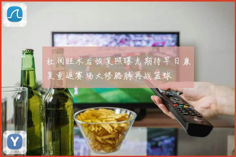 杜润旺术后恢复照曝光期待早日康复重返赛场大修胳膊再战篮球