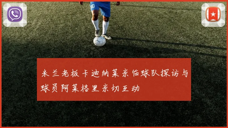 米兰老板卡迪纳莱亲临球队探访与球员阿莱格里亲切互动