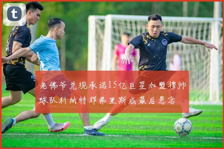 老佛爷兑现承诺15亿巨星加盟穆帅球队科纳特邓弗里斯成最后悬念