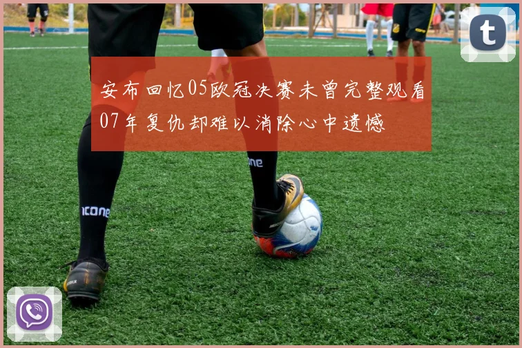 安布回忆05欧冠决赛未曾完整观看07年复仇却难以消除心中遗憾