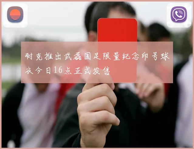 耐克推出武磊国足限量纪念印号球衣今日16点正式发售