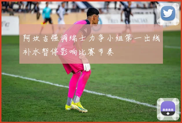 阿坎吉强调瑞士力争小组第一出线补水暂停影响比赛节奏