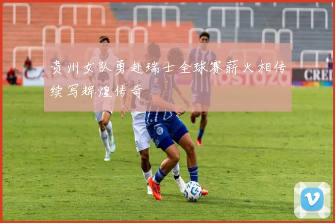 贵州女队勇赴瑞士全球赛薪火相传续写辉煌传奇