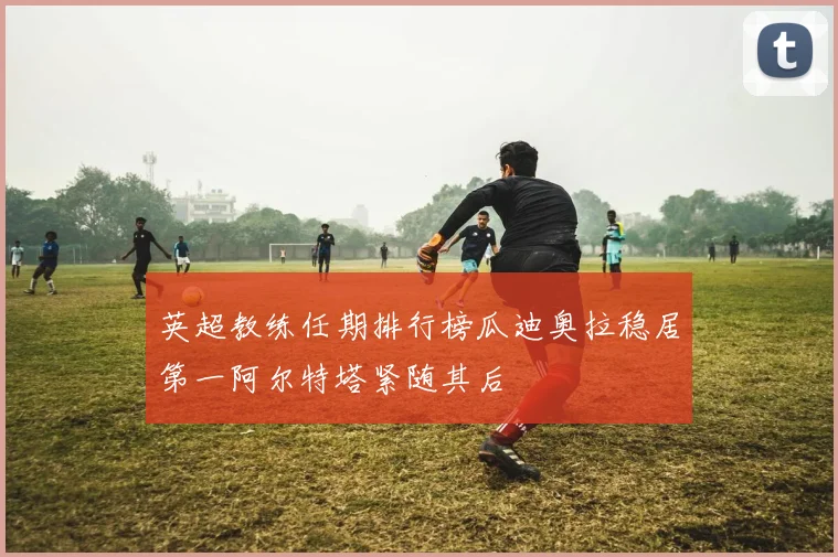 英超教练任期排行榜瓜迪奥拉稳居第一阿尔特塔紧随其后