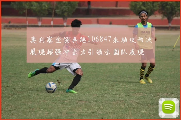 奥利塞全场奔跑106847米助攻两次展现超强冲击力引领法国队表现