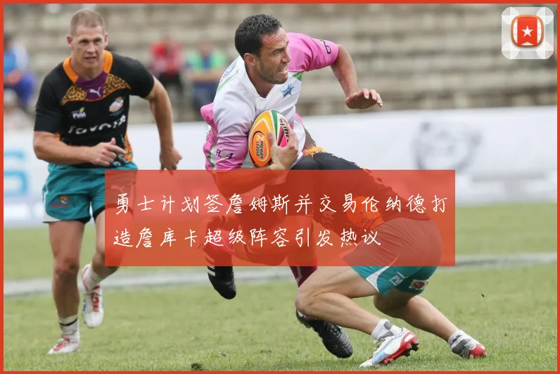 勇士计划签詹姆斯并交易伦纳德打造詹库卡超级阵容引发热议