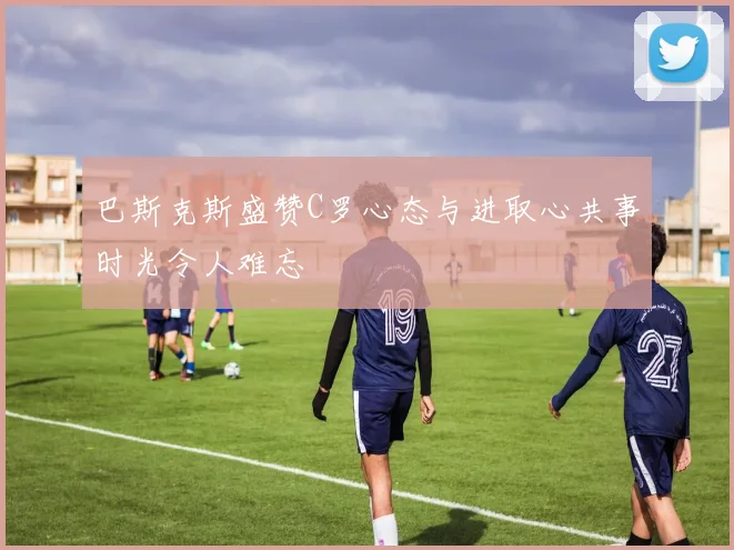 巴斯克斯盛赞C罗心态与进取心共事时光令人难忘