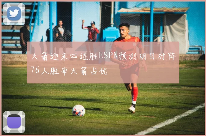 火箭迎来四连胜ESPN预测明日对阵76人胜率火箭占优
