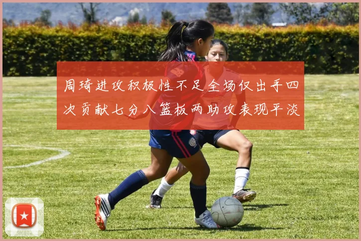 周琦进攻积极性不足全场仅出手四次贡献七分八篮板两助攻表现平淡