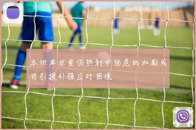 本坦库尔重伤热刺中场危机加剧或将引援补强应对困境