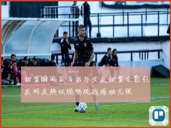 甜蜜瞬间亚马尔与女友甜蜜合影引发网友热议现场观战感动无限