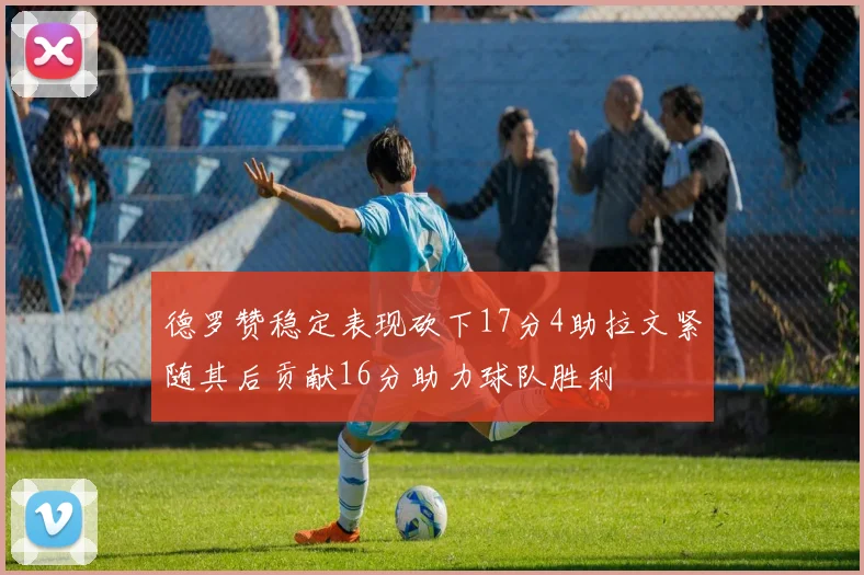 德罗赞稳定表现砍下17分4助拉文紧随其后贡献16分助力球队胜利