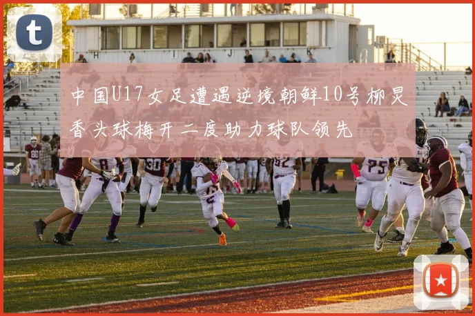 中国U17女足遭遇逆境朝鲜10号柳炅香头球梅开二度助力球队领先