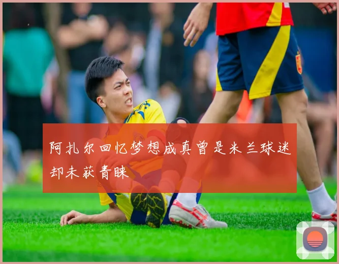 阿扎尔回忆梦想成真曾是米兰球迷却未获青睐