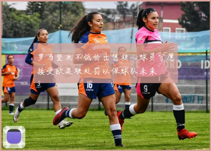 罗马坚决不低价出售核心球员宁愿接受欧足联处罚以保球队未来