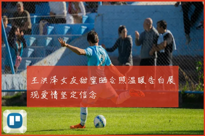 王洪泽女友甜蜜晒合照温暖告白展现爱情坚定信念