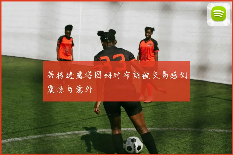 蒂格透露塔图姆对布朗被交易感到震惊与意外