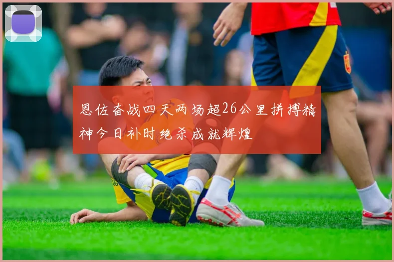 恩佐奋战四天两场超26公里拼搏精神今日补时绝杀成就辉煌