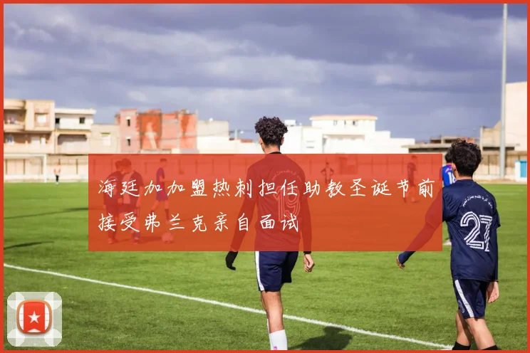 海廷加加盟热刺担任助教圣诞节前接受弗兰克亲自面试