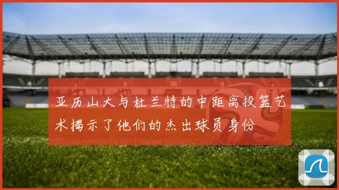 亚历山大与杜兰特的中距离投篮艺术揭示了他们的杰出球员身份