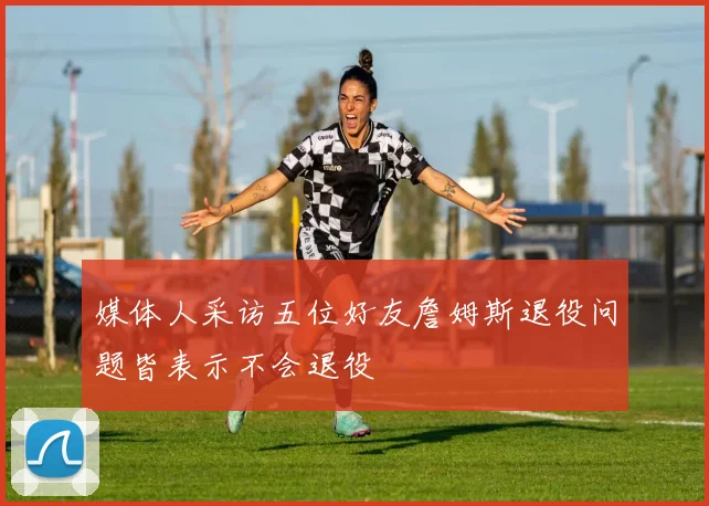 媒体人采访五位好友詹姆斯退役问题皆表示不会退役