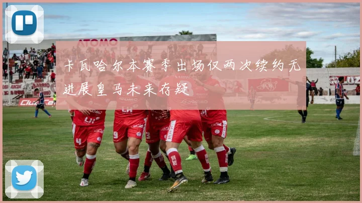 卡瓦哈尔本赛季出场仅两次续约无进展皇马未来存疑