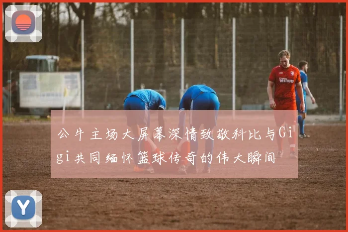 公牛主场大屏幕深情致敬科比与Gigi共同缅怀篮球传奇的伟大瞬间