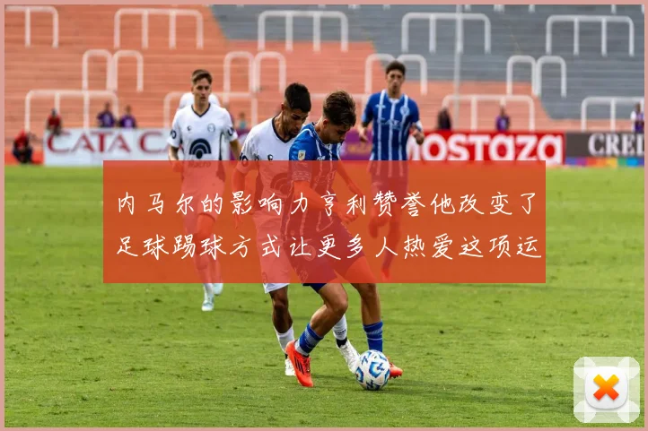 内马尔的影响力亨利赞誉他改变了足球踢球方式让更多人热爱这项运动